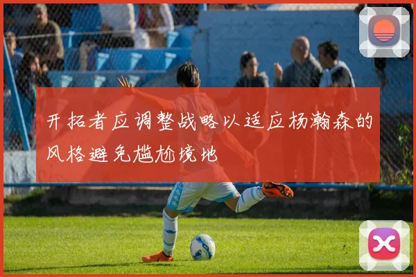 开拓者应调整战略以适应杨瀚森的风格避免尴尬境地