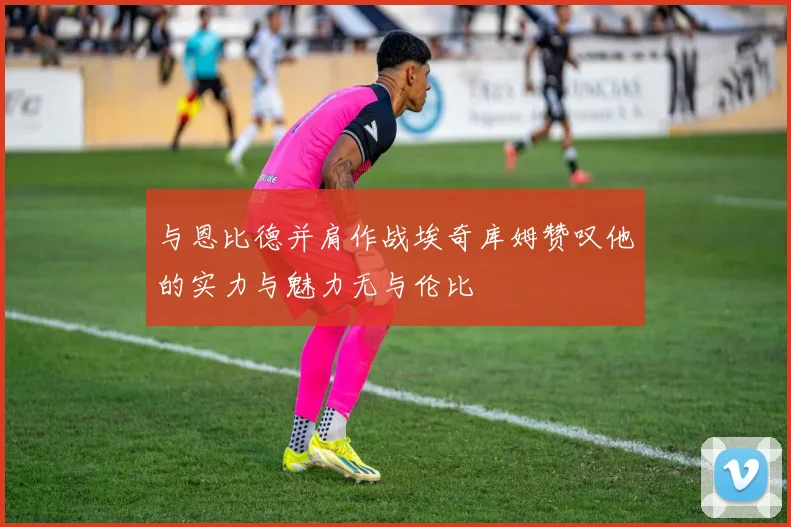 与恩比德并肩作战埃奇库姆赞叹他的实力与魅力无与伦比
