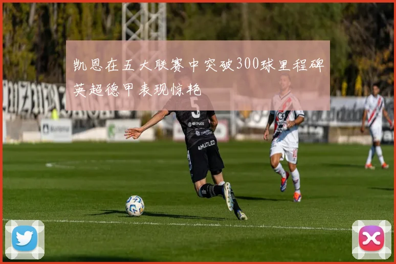 凯恩在五大联赛中突破300球里程碑英超德甲表现惊艳