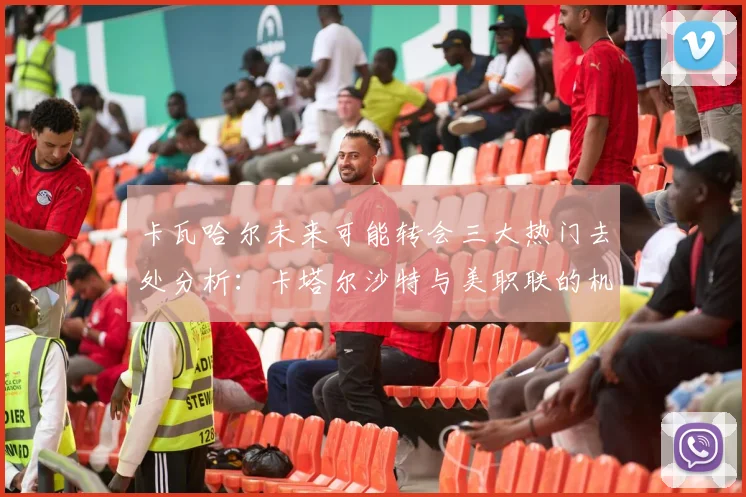 卡瓦哈尔未来可能转会三大热门去处分析：卡塔尔沙特与美职联的机会