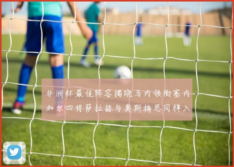 非洲杯最佳阵容揭晓马内领衔塞内加尔四将萨拉赫与奥斯梅恩同样入选