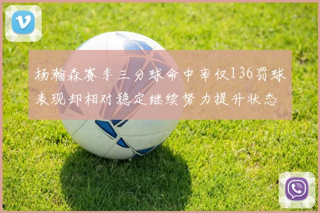 杨瀚森赛季三分球命中率仅136罚球表现却相对稳定继续努力提升状态