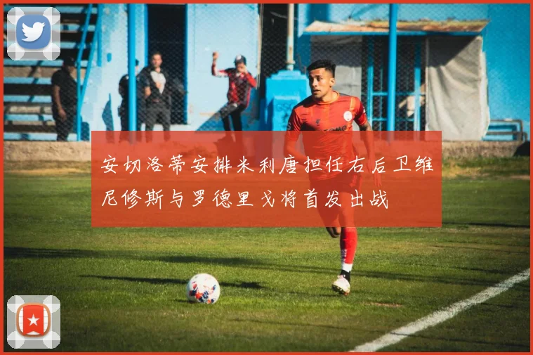 安切洛蒂安排米利唐担任右后卫维尼修斯与罗德里戈将首发出战