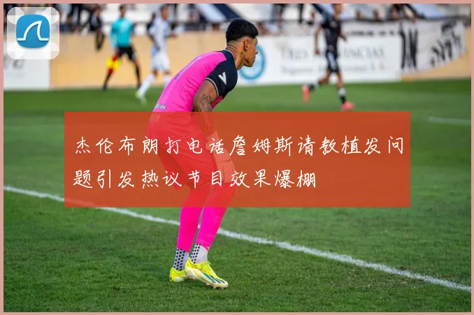 杰伦布朗打电话詹姆斯请教植发问题引发热议节目效果爆棚