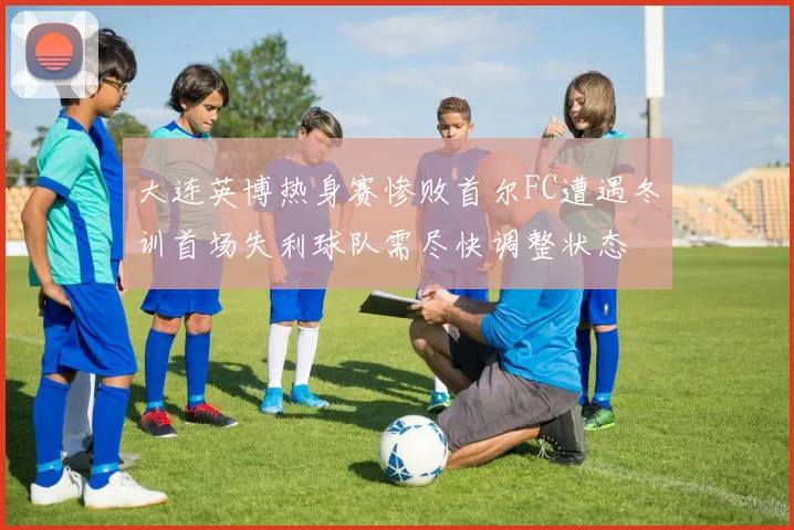 大连英博热身赛惨败首尔FC遭遇冬训首场失利球队需尽快调整状态