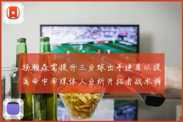 杨瀚森需提升三分球出手速度以提高命中率媒体人分析开拓者战术调整
