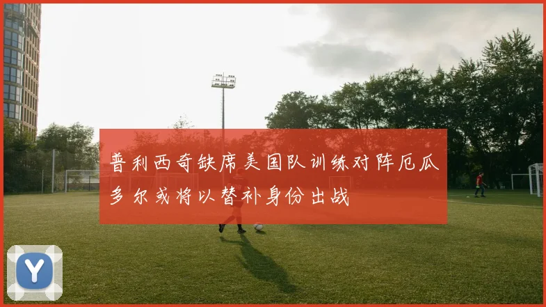 普利西奇缺席美国队训练对阵厄瓜多尔或将以替补身份出战
