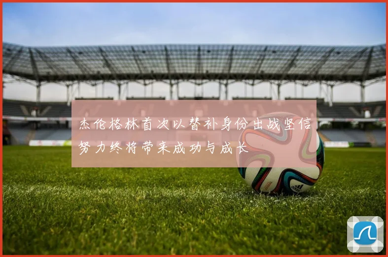 杰伦格林首次以替补身份出战坚信努力终将带来成功与成长