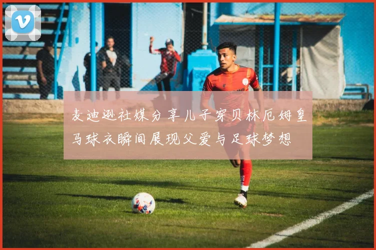 麦迪逊社媒分享儿子穿贝林厄姆皇马球衣瞬间展现父爱与足球梦想