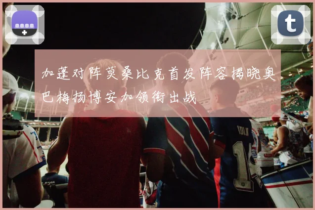 加蓬对阵莫桑比克首发阵容揭晓奥巴梅扬博安加领衔出战