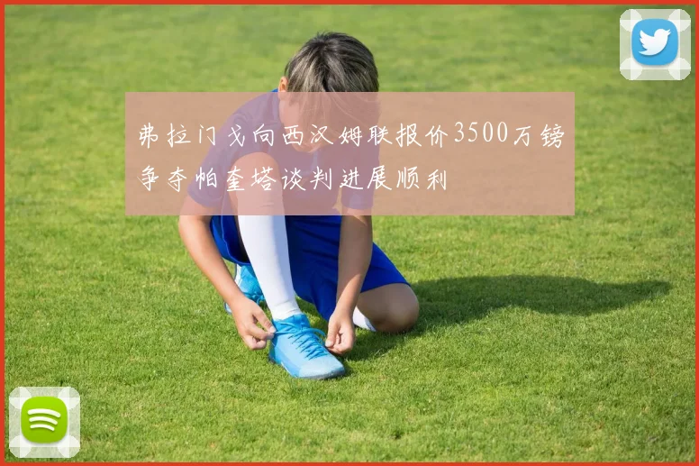 弗拉门戈向西汉姆联报价3500万镑争夺帕奎塔谈判进展顺利