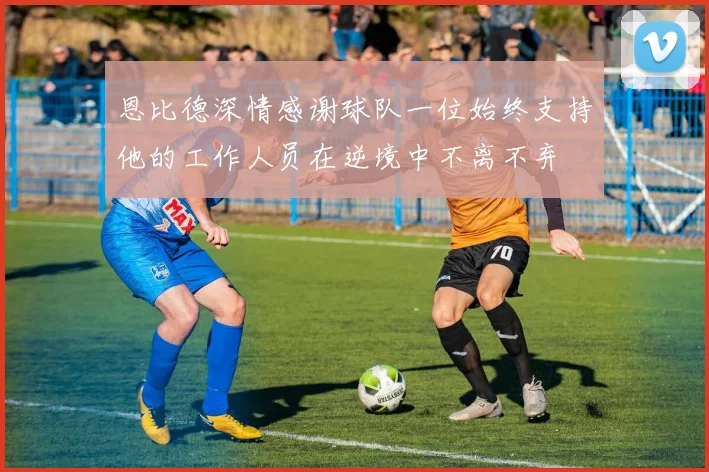 恩比德深情感谢球队一位始终支持他的工作人员在逆境中不离不弃