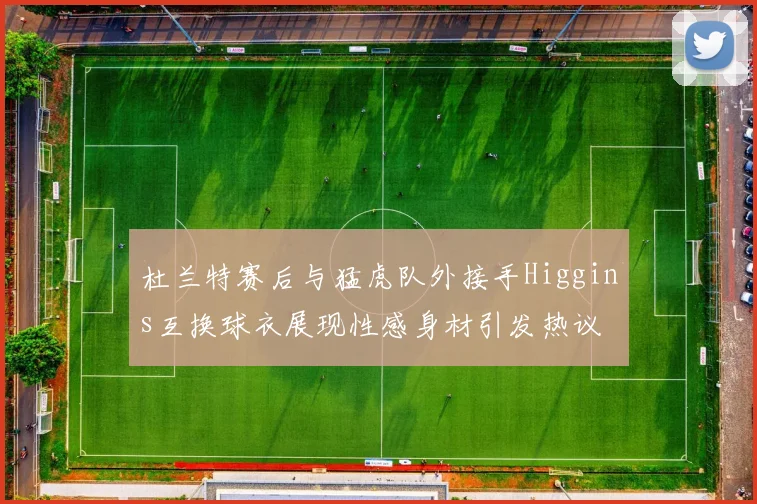 杜兰特赛后与猛虎队外接手Higgins互换球衣展现性感身材引发热议