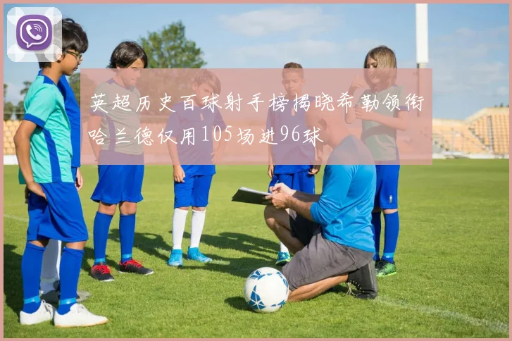 英超历史百球射手榜揭晓希勒领衔哈兰德仅用105场进96球