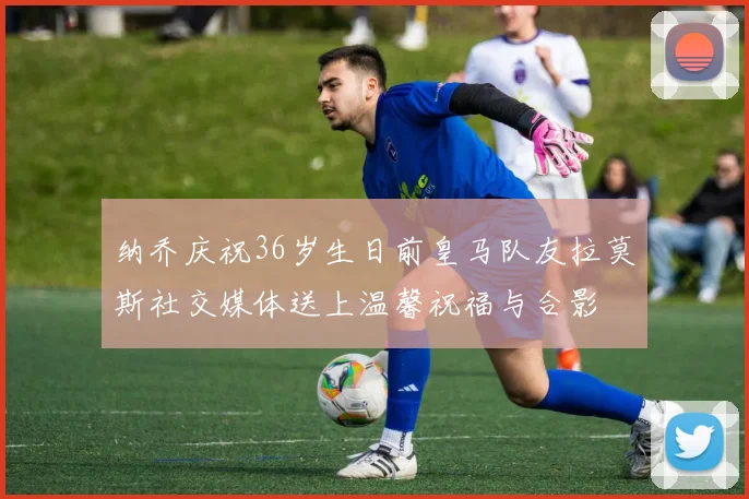 纳乔庆祝36岁生日前皇马队友拉莫斯社交媒体送上温馨祝福与合影