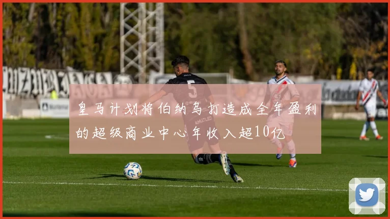 皇马计划将伯纳乌打造成全年盈利的超级商业中心年收入超10亿