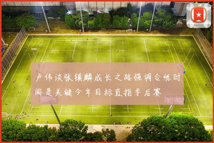 卢伟谈张镇麟成长之路强调合练时间是关键今年目标直指季后赛
