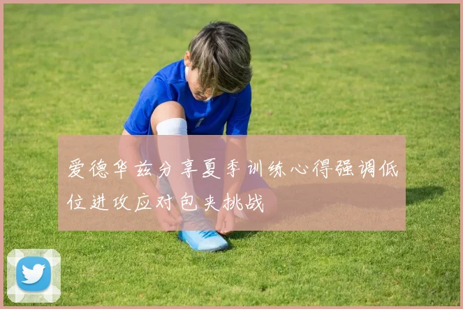 爱德华兹分享夏季训练心得强调低位进攻应对包夹挑战