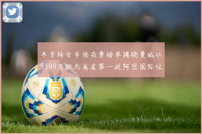 冬季转会市场花费榜单揭晓曼城以9500万欧元高居第一迈阿密国际位列第十一
