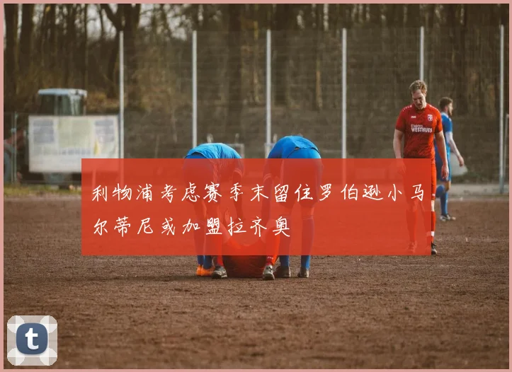 利物浦考虑赛季末留住罗伯逊小马尔蒂尼或加盟拉齐奥
