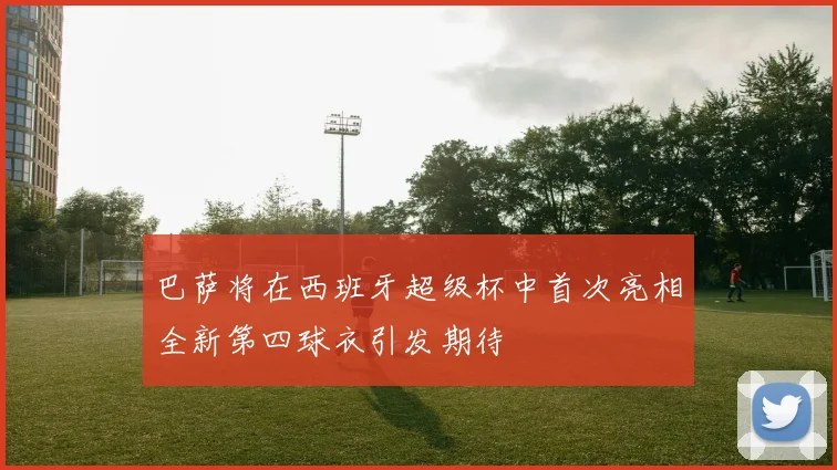 巴萨将在西班牙超级杯中首次亮相全新第四球衣引发期待