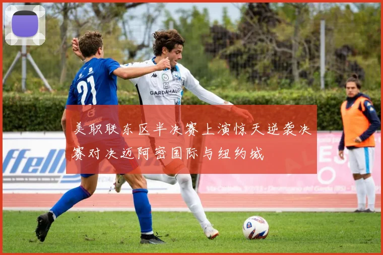 美职联东区半决赛上演惊天逆袭决赛对决迈阿密国际与纽约城