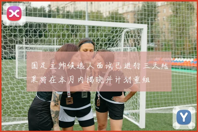 国足主帅候选人面试已进行三天结果将在本月内揭晓并计划重组
