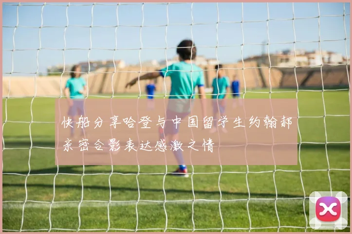 快船分享哈登与中国留学生约翰郝亲密合影表达感激之情