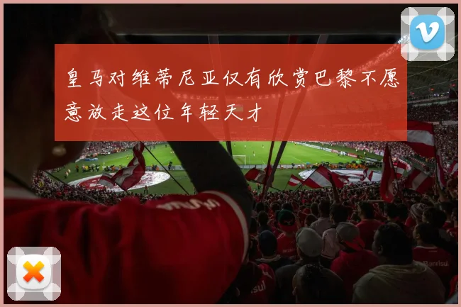 皇马对维蒂尼亚仅有欣赏巴黎不愿意放走这位年轻天才