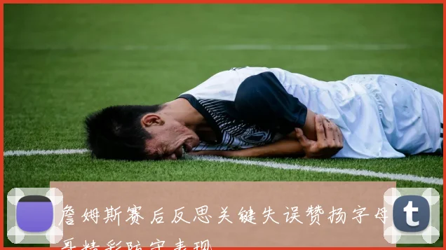 詹姆斯赛后反思关键失误赞扬字母哥精彩防守表现