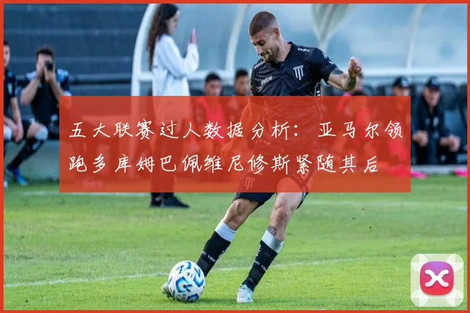 五大联赛过人数据分析：亚马尔领跑多库姆巴佩维尼修斯紧随其后