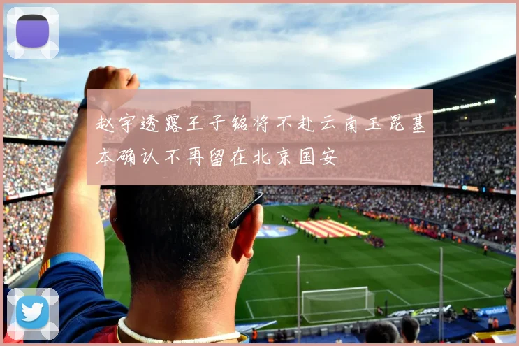赵宇透露王子铭将不赴云南玉昆基本确认不再留在北京国安