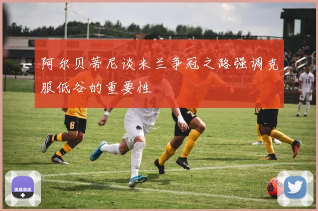 阿尔贝蒂尼谈米兰争冠之路强调克服低谷的重要性