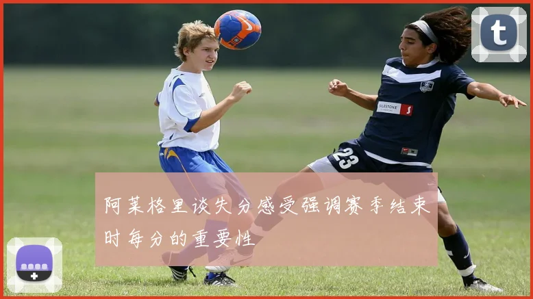 阿莱格里谈失分感受强调赛季结束时每分的重要性