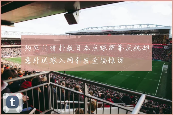 约旦门将扑救日本点球挥拳庆祝却意外送球入网引发全场惊讶