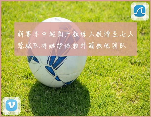 新赛季中超国产教练人数增至七人蓉城队将继续依赖外籍教练团队