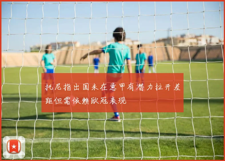 托尼指出国米在意甲有潜力拉开差距但需依赖欧冠表现