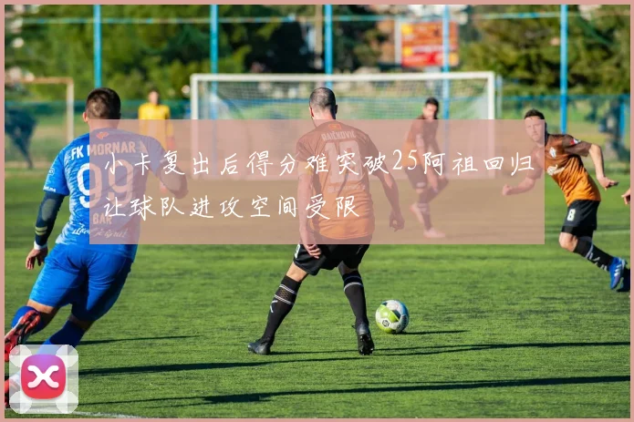 小卡复出后得分难突破25阿祖回归让球队进攻空间受限