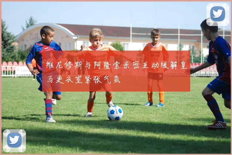 维尼修斯与阿隆索亲密互动缓解皇马更衣室紧张气氛